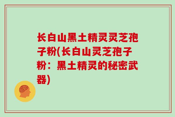 长白山黑土精灵灵芝孢子粉(长白山灵芝孢子粉:黑土精灵的秘密武器)