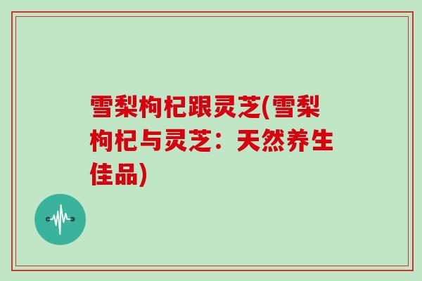 雪梨枸杞跟灵芝(雪梨枸杞与灵芝：天然养生佳品)