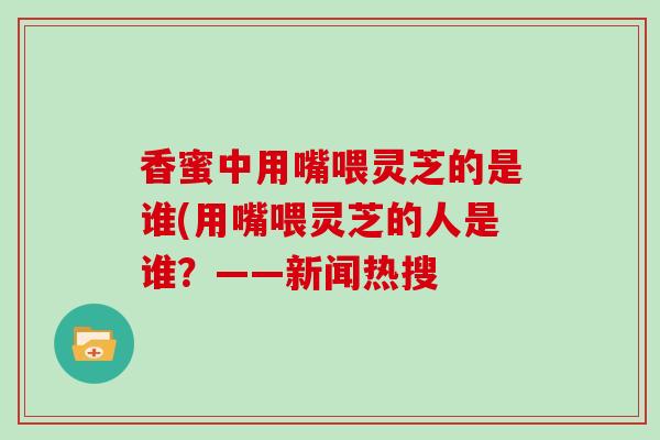 香蜜中用嘴喂灵芝的是谁(用嘴喂灵芝的人是谁?——新闻热搜