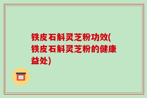 铁皮石斛灵芝粉功效(铁皮石斛灵芝粉的健康益处)