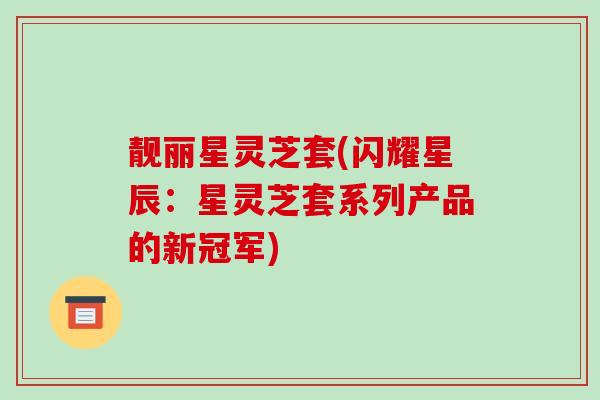 靓丽星灵芝套(闪耀星辰：星灵芝套系列产品的新冠军)
