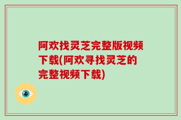 阿欢找灵芝完整版视频下载(阿欢寻找灵芝的完整视频下载)