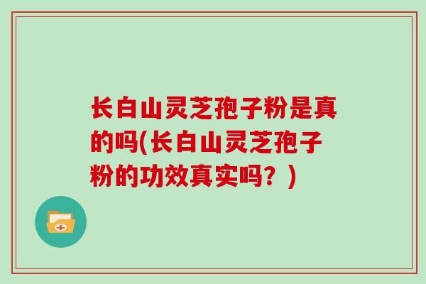 长白山灵芝孢子粉是真的吗(长白山灵芝孢子粉的功效真实吗？)