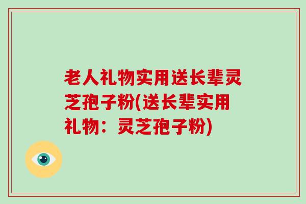 老人礼物实用送长辈灵芝孢子粉(送长辈实用礼物:灵芝孢子粉)