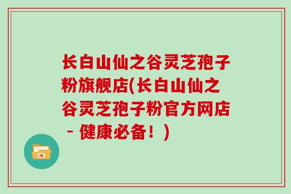 长白山仙之谷灵芝孢子粉旗舰店(长白山仙之谷灵芝孢子粉官方网店 - 健康必备!)