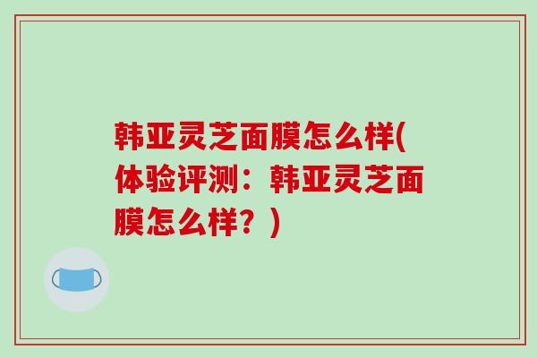 韩亚灵芝面膜怎么样(体验评测：韩亚灵芝面膜怎么样？)