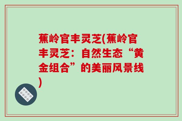 蕉岭官丰灵芝(蕉岭官丰灵芝:自然生态“黄金组合”的美丽风景线)