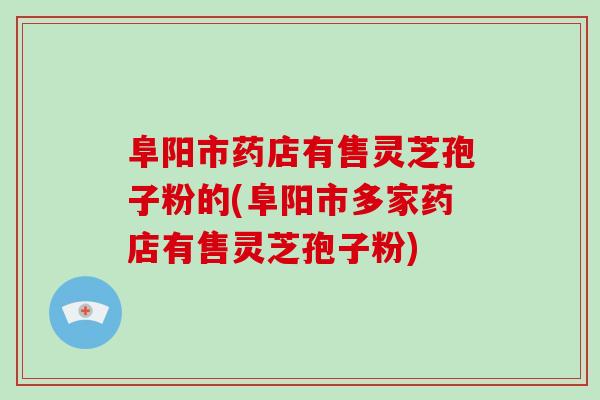 阜阳市药店有售灵芝孢子粉的(阜阳市多家药店有售灵芝孢子粉)