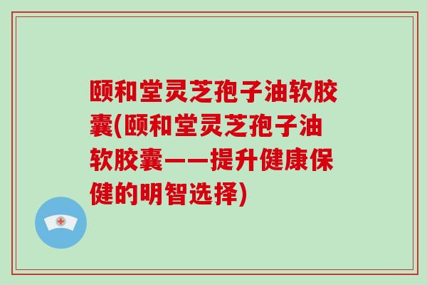 颐和堂灵芝孢子油软胶囊(颐和堂灵芝孢子油软胶囊——提升健康保健的明智选择)