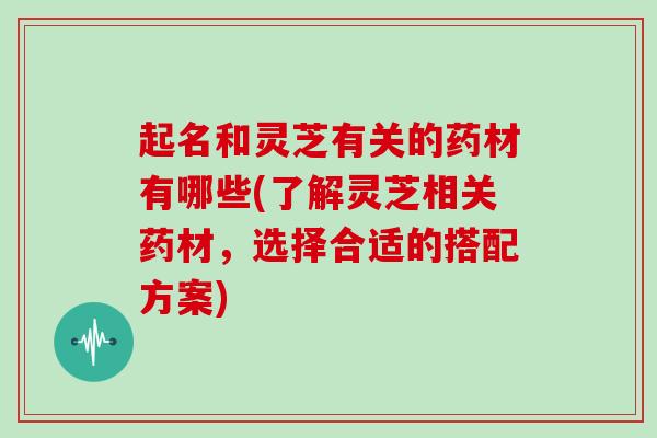 起名和灵芝有关的药材有哪些(了解灵芝相关药材,选择合适的搭配方案)