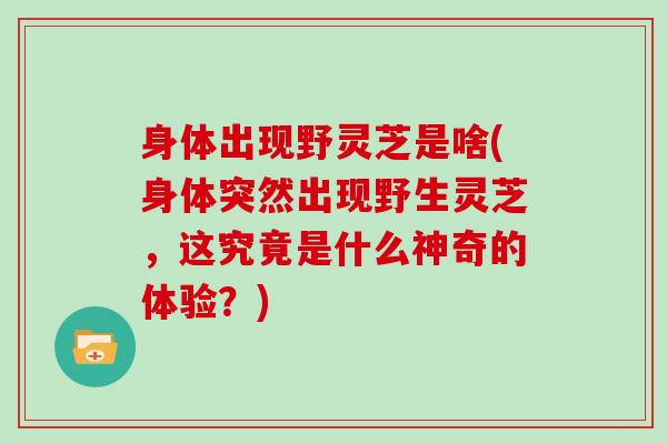 身体出现野灵芝是啥(身体突然出现野生灵芝,这究竟是什么神奇的体验?)