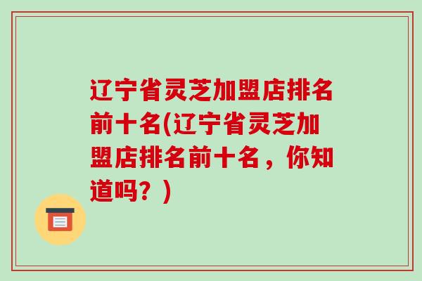 辽宁省灵芝加盟店排名前十名(辽宁省灵芝加盟店排名前十名,你知道吗?)