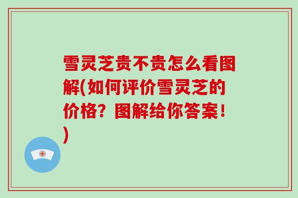 雪灵芝贵不贵怎么看图解(如何评价雪灵芝的价格?图解给你答案!)