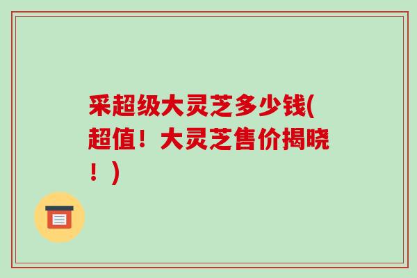 采超级大灵芝多少钱(超值!大灵芝售价揭晓!)