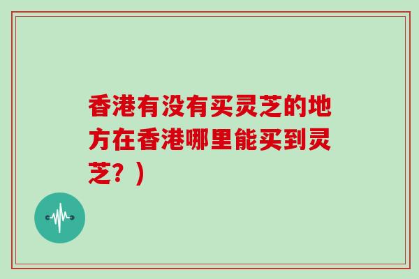 香港有没有买灵芝的地方在香港哪里能买到灵芝?)