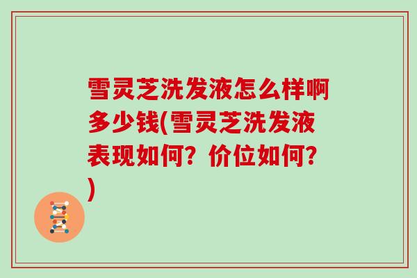 雪灵芝洗发液怎么样啊多少钱(雪灵芝洗发液表现如何?价位如何?)
