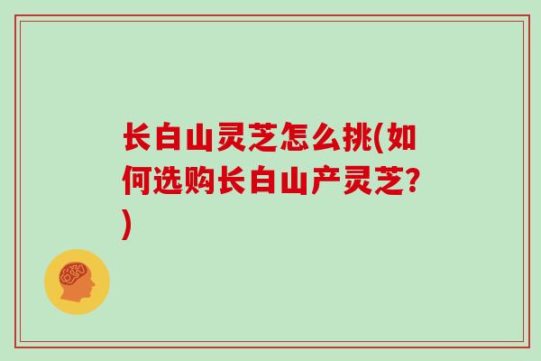 长白山灵芝怎么挑(如何选购长白山产灵芝?)