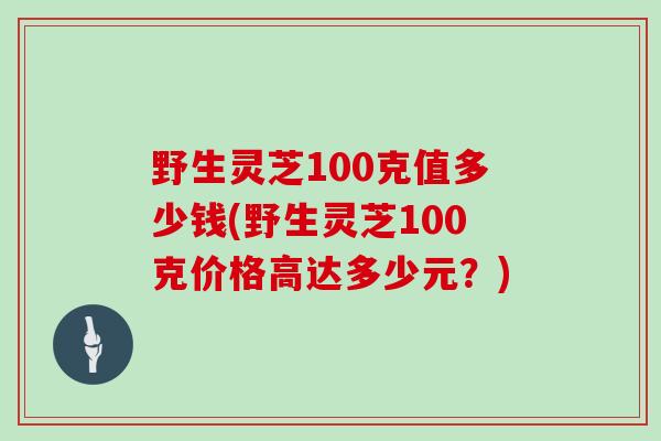 野生灵芝100克值多少钱(野生灵芝100克价格高达多少元?)