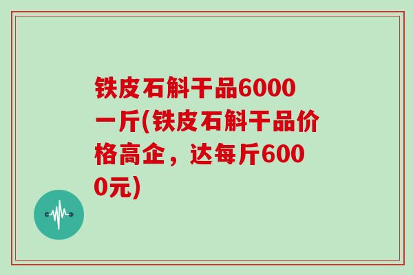 铁皮石斛干品6000一斤(铁皮石斛干品价格高企，达每斤6000元)