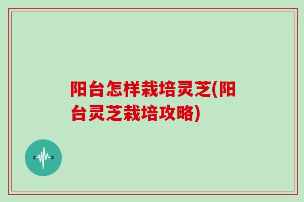 阳台怎样栽培灵芝(阳台灵芝栽培攻略)