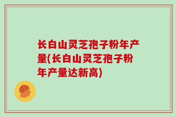 长白山灵芝孢子粉年产量(长白山灵芝孢子粉年产量达新高)