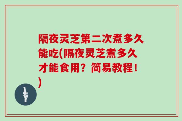 隔夜灵芝第二次煮多久能吃(隔夜灵芝煮多久才能食用?简易教程!)