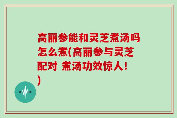 高丽参能和灵芝煮汤吗怎么煮(高丽参与灵芝配对 煮汤功效惊人！)