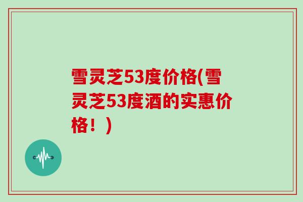 雪灵芝53度价格(雪灵芝53度酒的实惠价格!)