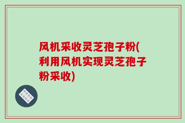 风机采收灵芝孢子粉(利用风机实现灵芝孢子粉采收)