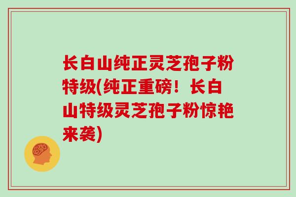 长白山纯正灵芝孢子粉特级(纯正重磅！长白山特级灵芝孢子粉惊艳来袭)