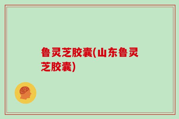 鲁灵芝胶囊(山东鲁灵芝胶囊)