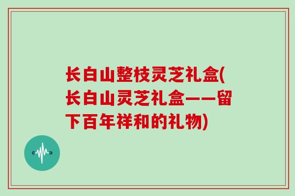 长白山整枝灵芝礼盒(长白山灵芝礼盒——留下百年祥和的礼物)