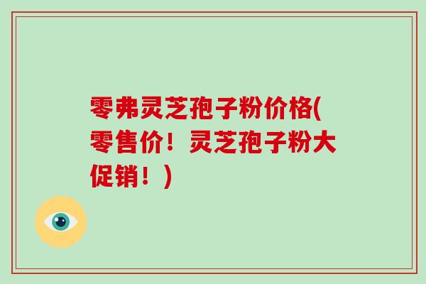 零弗灵芝孢子粉价格(零售价!灵芝孢子粉大促销!)