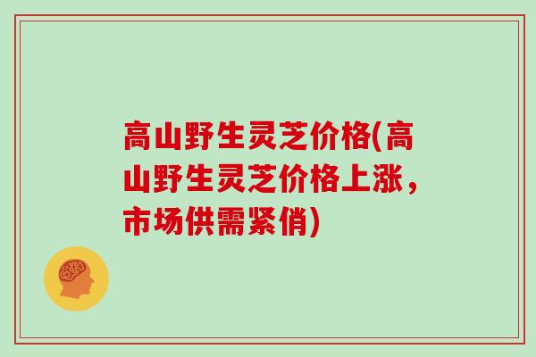 高山野生灵芝价格(高山野生灵芝价格上涨,市场供需紧俏)