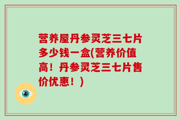 营养屋丹参灵芝三七片多少钱一盒(营养价值高!丹参灵芝三七片售价优惠!)