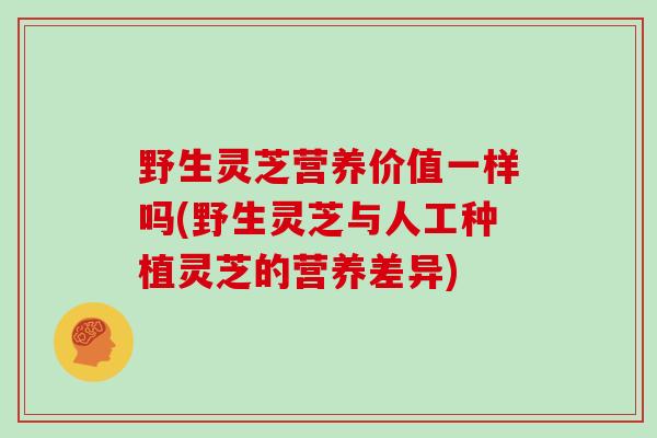 野生灵芝营养价值一样吗(野生灵芝与人工种植灵芝的营养差异)