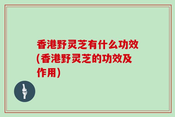 香港野灵芝有什么功效(香港野灵芝的功效及作用)