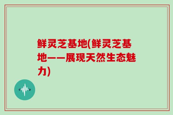 鲜灵芝基地(鲜灵芝基地——展现天然生态魅力)