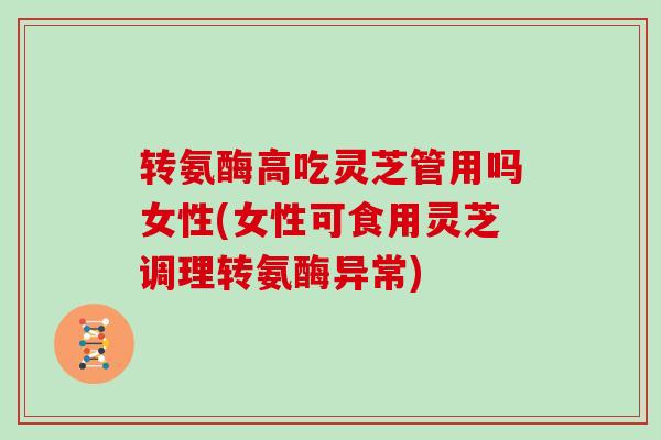 转氨酶高吃灵芝管用吗女性(女性可食用灵芝调理转氨酶异常)