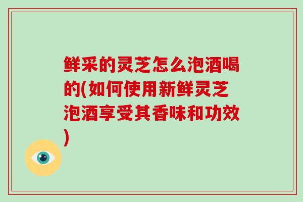 鲜采的灵芝怎么泡酒喝的(如何使用新鲜灵芝泡酒享受其香味和功效)