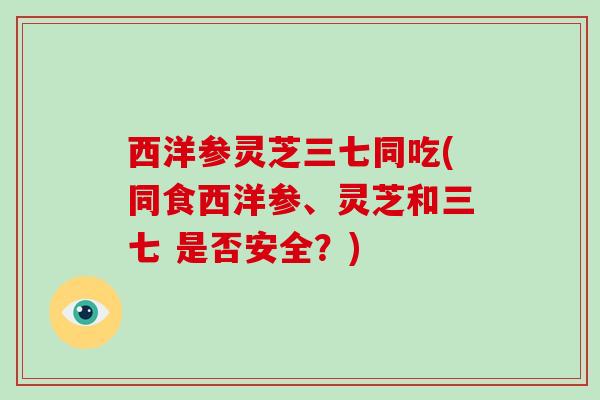 西洋参灵芝三七同吃(同食西洋参、灵芝和三七 是否安全？)