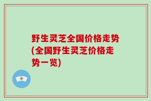 野生灵芝全国价格走势(全国野生灵芝价格走势一览)
