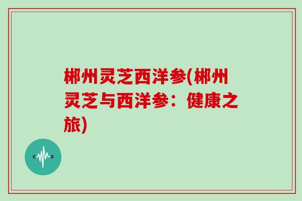 郴州灵芝西洋参(郴州灵芝与西洋参:健康之旅)
