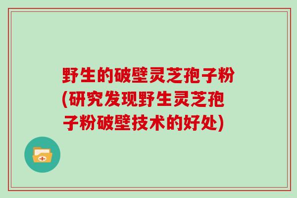 野生的破壁灵芝孢子粉(研究发现野生灵芝孢子粉破壁技术的好处)