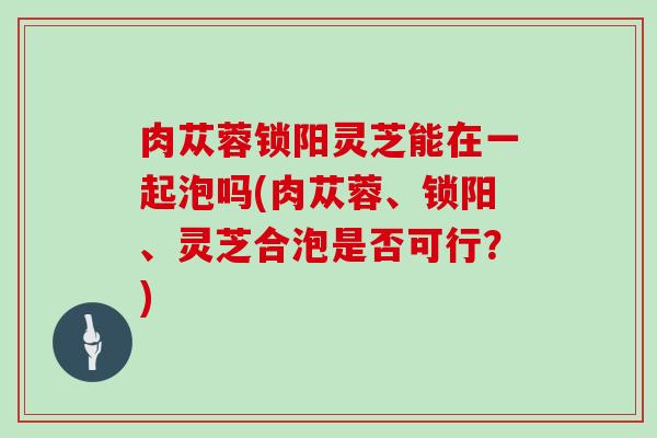 肉苁蓉锁阳灵芝能在一起泡吗(肉苁蓉、锁阳、灵芝合泡是否可行?)