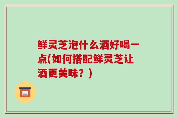 鲜灵芝泡什么酒好喝一点(如何搭配鲜灵芝让酒更美味?)