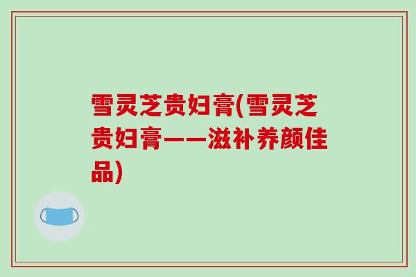 雪灵芝贵妇膏(雪灵芝贵妇膏——滋补养颜佳品)