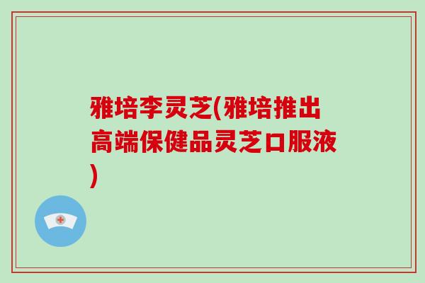雅培李灵芝(雅培推出高端保健品灵芝口服液)
