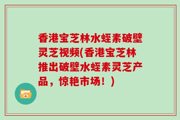 香港宝芝林水蛭素破壁灵芝视频(香港宝芝林推出破壁水蛭素灵芝产品,惊艳市场!)