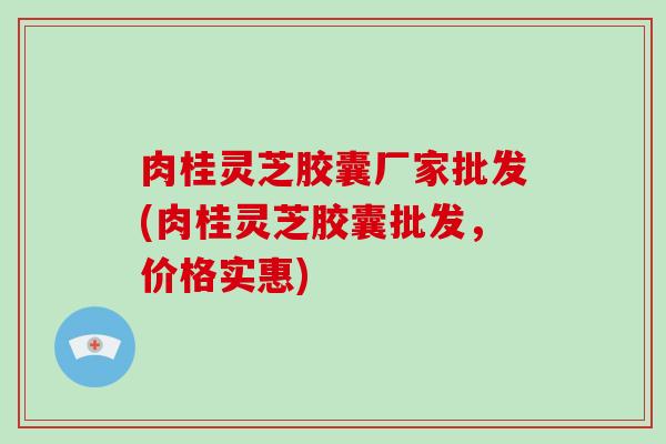 肉桂灵芝胶囊厂家批发(肉桂灵芝胶囊批发，价格实惠)